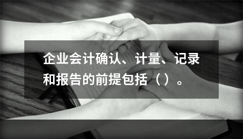 企业会计确认、计量、记录和报告的前提包括（ ）。