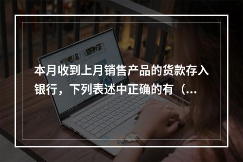 本月收到上月销售产品的货款存入银行，下列表述中正确的有（ ）