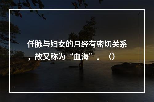 任脉与妇女的月经有密切关系，故又称为“血海”。（）