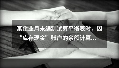 某企业月末编制试算平衡表时，因“库存现金”账户的余额计算不正