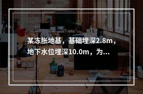 某冻胀地基，基础埋深2.8m，地下水位埋深10.0m，为降