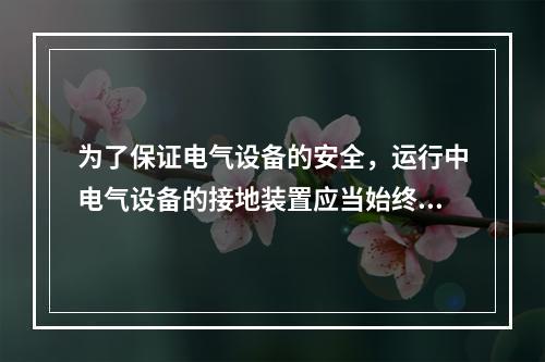 为了保证电气设备的安全，运行中电气设备的接地装置应当始终保持