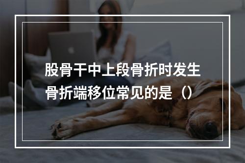 股骨干中上段骨折时发生骨折端移位常见的是（）