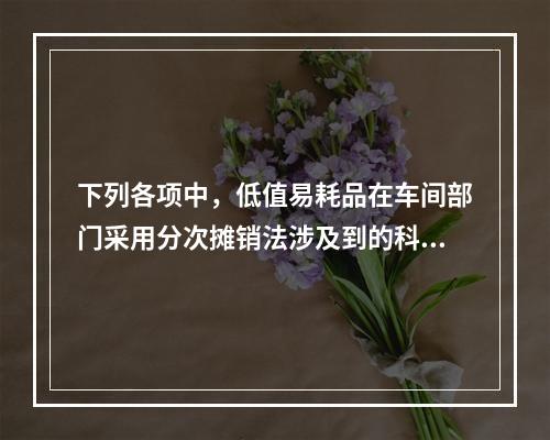 下列各项中，低值易耗品在车间部门采用分次摊销法涉及到的科目有