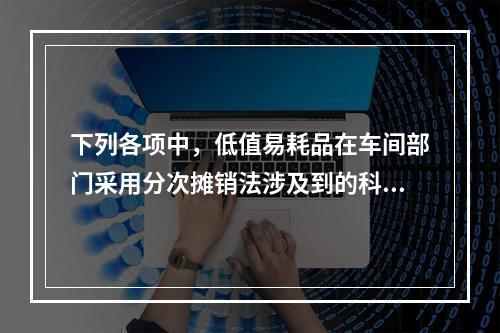 下列各项中，低值易耗品在车间部门采用分次摊销法涉及到的科目有