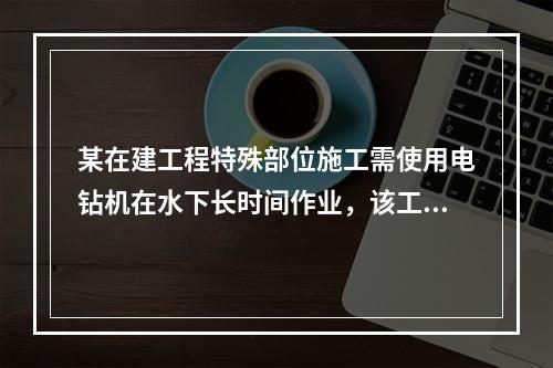 某在建工程特殊部位施工需使用电钻机在水下长时间作业，该工程设