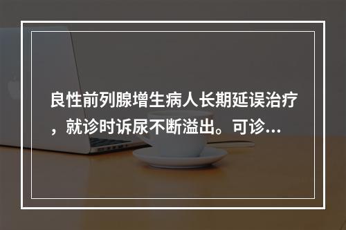 良性前列腺增生病人长期延误治疗，就诊时诉尿不断溢出。可诊断为