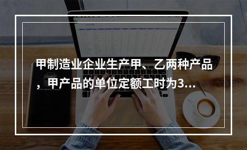 甲制造业企业生产甲、乙两种产品，甲产品的单位定额工时为30小