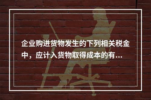 企业购进货物发生的下列相关税金中，应计入货物取得成本的有（　