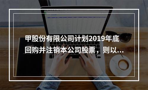 甲股份有限公司计划2019年底回购并注销本公司股票，则以下说