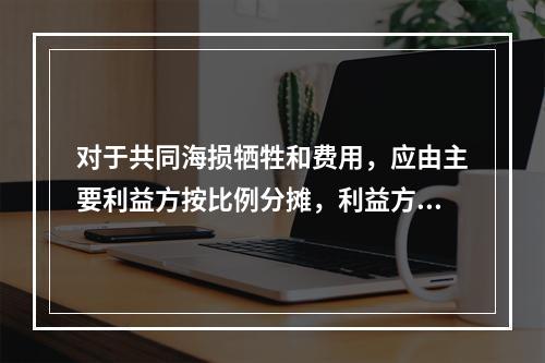 对于共同海损牺牲和费用，应由主要利益方按比例分摊，利益方不包