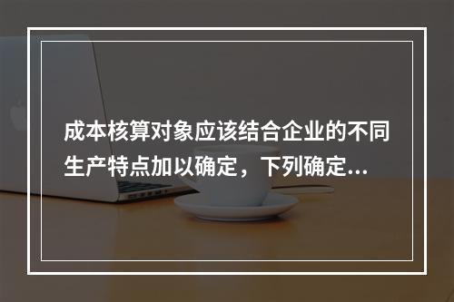 成本核算对象应该结合企业的不同生产特点加以确定，下列确定成本