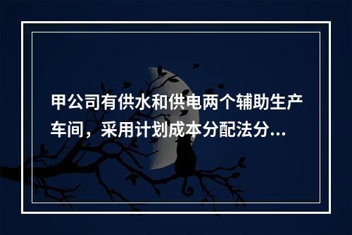 甲公司有供水和供电两个辅助生产车间，采用计划成本分配法分配辅