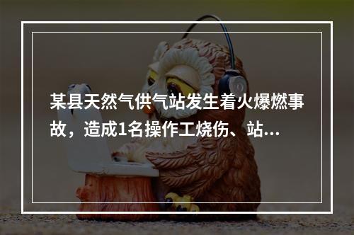 某县天然气供气站发生着火爆燃事故，造成1名操作工烧伤、站内储