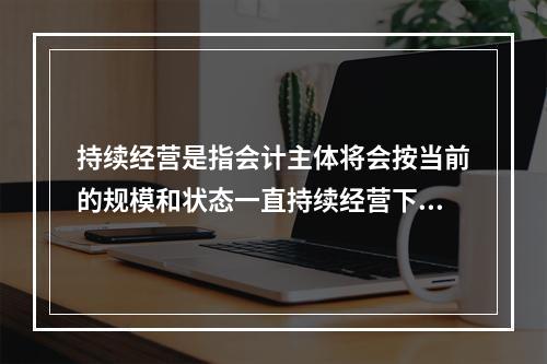 持续经营是指会计主体将会按当前的规模和状态一直持续经营下去，