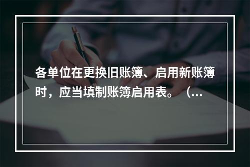 各单位在更换旧账簿、启用新账簿时，应当填制账簿启用表。（ ）