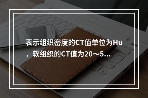 表示组织密度的CT值单位为Hu，软组织的CT值为20～50H