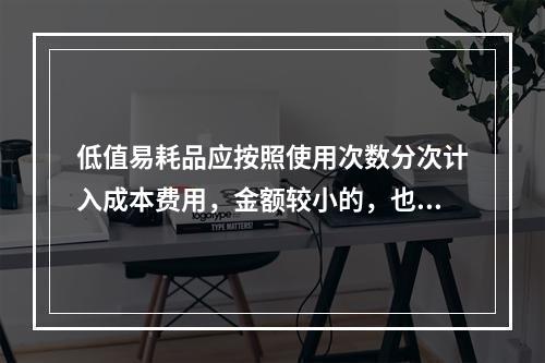 低值易耗品应按照使用次数分次计入成本费用，金额较小的，也可以