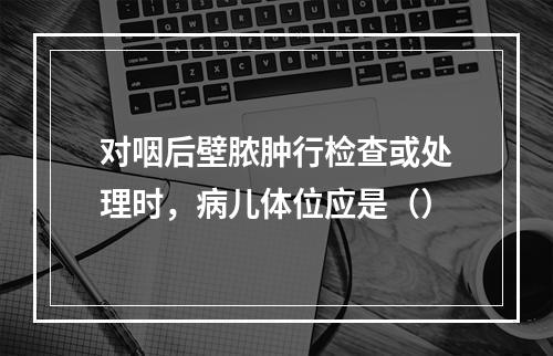 对咽后壁脓肿行检查或处理时，病儿体位应是（）