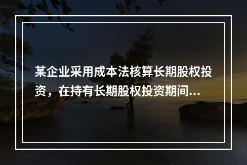 某企业采用成本法核算长期股权投资，在持有长期股权投资期间，被