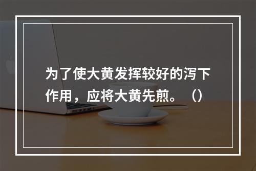 为了使大黄发挥较好的泻下作用，应将大黄先煎。（）