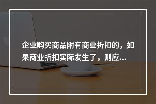 企业购买商品附有商业折扣的，如果商业折扣实际发生了，则应按扣