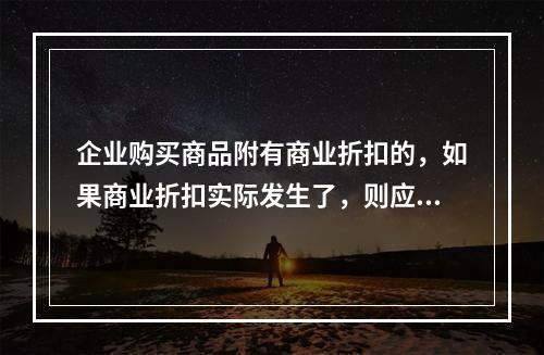 企业购买商品附有商业折扣的，如果商业折扣实际发生了，则应按扣