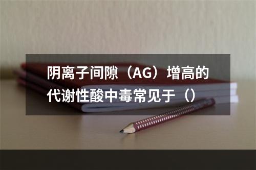 阴离子间隙（AG）增高的代谢性酸中毒常见于（）