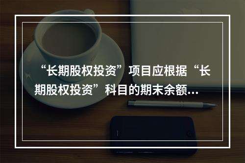 “长期股权投资”项目应根据“长期股权投资”科目的期末余额填列