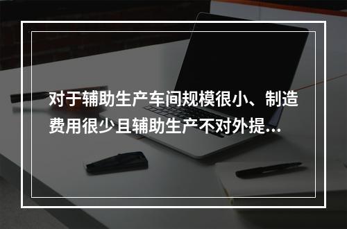 对于辅助生产车间规模很小、制造费用很少且辅助生产不对外提供产