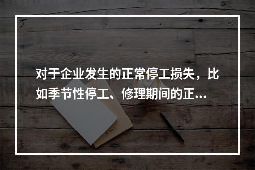 对于企业发生的正常停工损失，比如季节性停工、修理期间的正常停