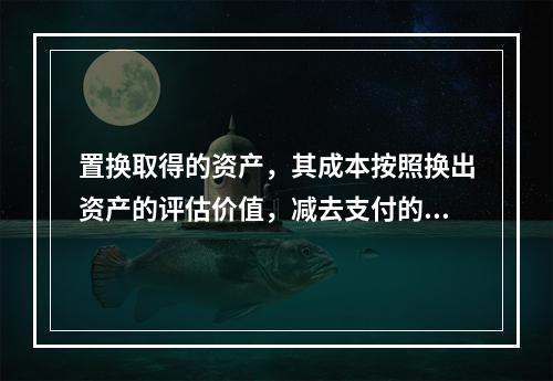 置换取得的资产，其成本按照换出资产的评估价值，减去支付的补价