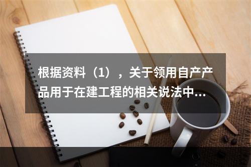 根据资料（1），关于领用自产产品用于在建工程的相关说法中，正