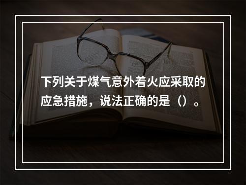 下列关于煤气意外着火应采取的应急措施，说法正确的是（）。