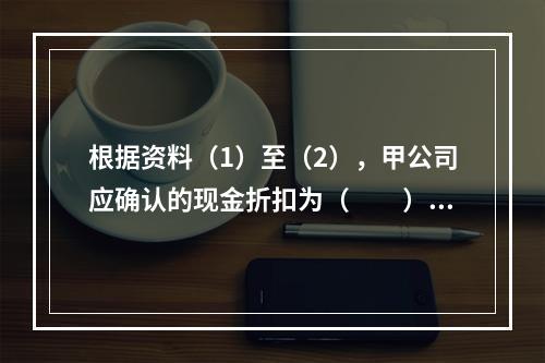 根据资料（1）至（2），甲公司应确认的现金折扣为（　　）元。