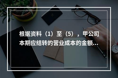 根据资料（1）至（5），甲公司本期应结转的营业成本的金额是（