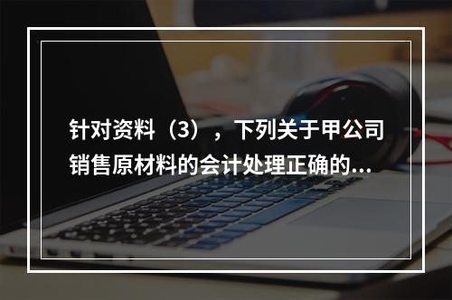 针对资料（3），下列关于甲公司销售原材料的会计处理正确的是（