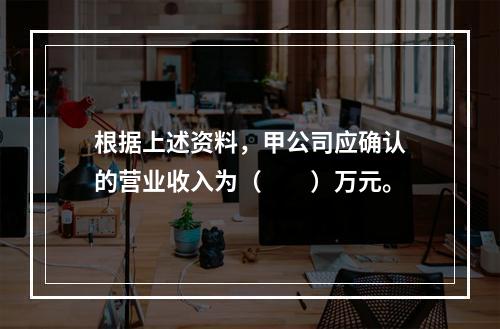 根据上述资料，甲公司应确认的营业收入为（　　）万元。