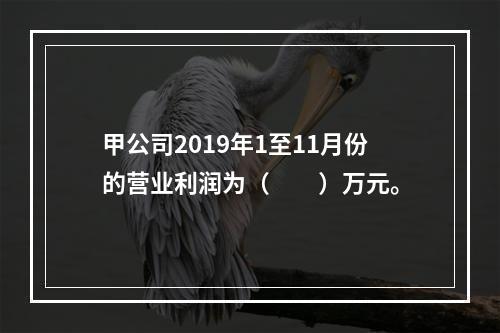 甲公司2019年1至11月份的营业利润为（　　）万元。