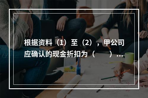 根据资料（1）至（2），甲公司应确认的现金折扣为（　　）元。