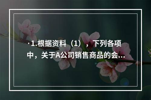 ·1.根据资料（1），下列各项中，关于A公司销售商品的会计处