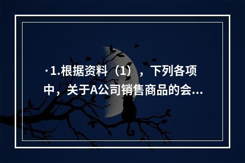 ·1.根据资料（1），下列各项中，关于A公司销售商品的会计处