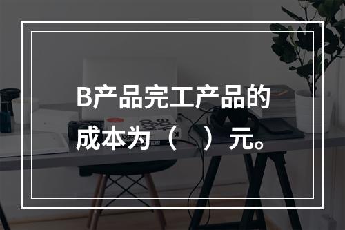 B产品完工产品的成本为（　）元。