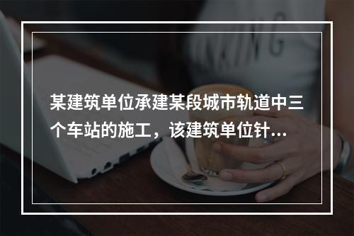 某建筑单位承建某段城市轨道中三个车站的施工，该建筑单位针对车