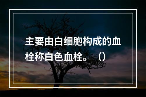 主要由白细胞构成的血栓称白色血栓。（）