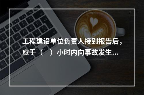 工程建设单位负责人接到报告后，应于（　）小时内向事故发生地县