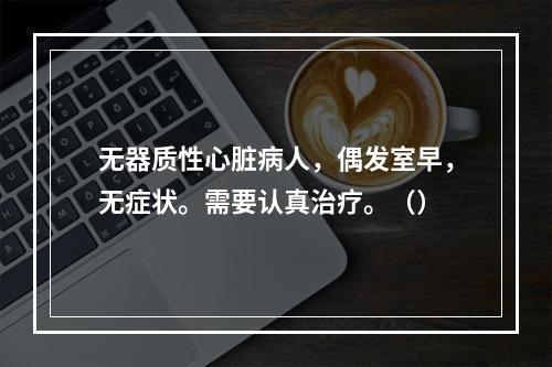 无器质性心脏病人，偶发室早，无症状。需要认真治疗。（）