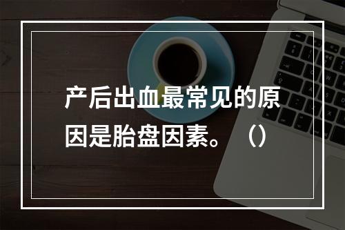 产后出血最常见的原因是胎盘因素。（）