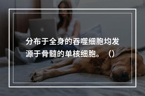 分布于全身的吞噬细胞均发源于骨髓的单核细胞。（）