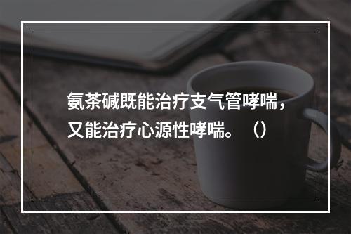 氨茶碱既能治疗支气管哮喘，又能治疗心源性哮喘。（）